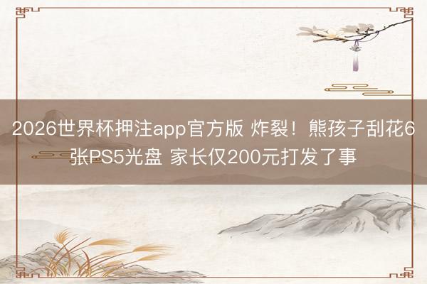2026世界杯押注app官方版 炸裂！熊孩子刮花6张PS5光盘 家长仅200元打发了事
