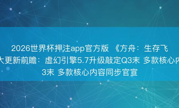 2026世界杯押注app官方版 《方舟：生存飞升》发布重大更新前瞻：虚幻引擎5.7升级敲定Q3末 多款核心内容同步官宣