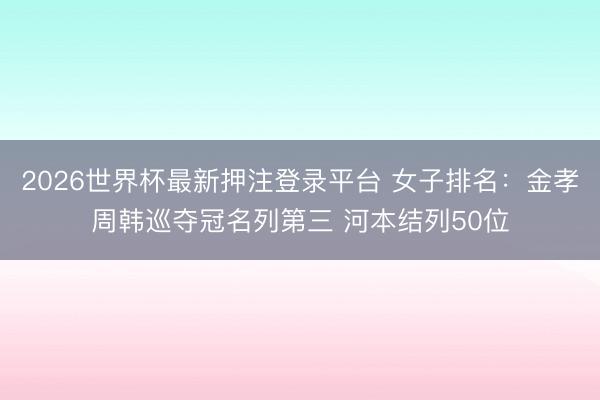 2026世界杯最新押注登录平台 女子排名：金孝周韩巡夺冠名列第三 河本结列50位