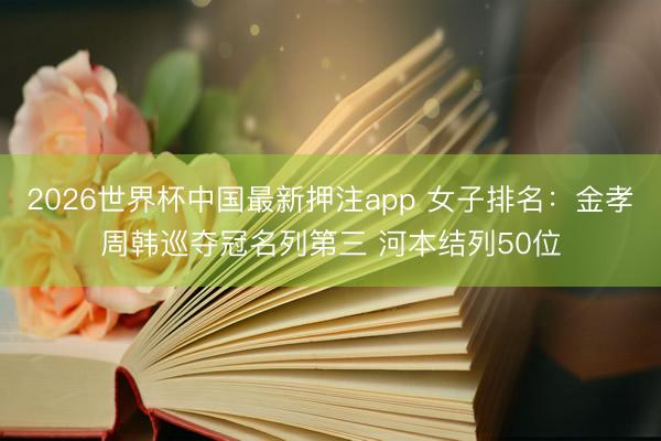 2026世界杯中国最新押注app 女子排名：金孝周韩巡夺冠名列第三 河本结列50位