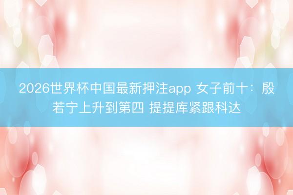 2026世界杯中国最新押注app 女子前十：殷若宁上升到第四 提提库紧跟科达