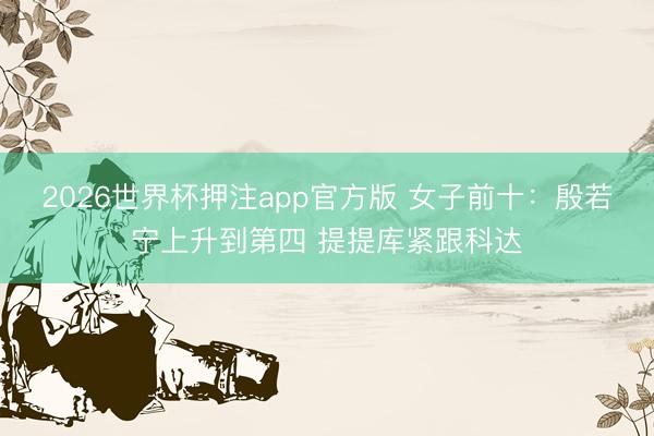 2026世界杯押注app官方版 女子前十：殷若宁上升到第四 提提库紧跟科达