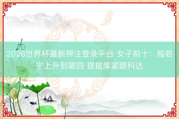 2026世界杯最新押注登录平台 女子前十：殷若宁上升到第四 提提库紧跟科达