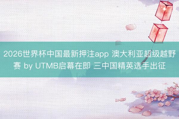 2026世界杯中国最新押注app 澳大利亚超级越野赛 by UTMB启幕在即 三中国精英选手出征