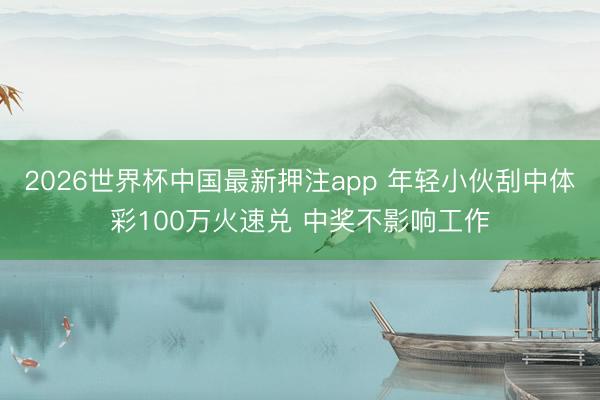 2026世界杯中国最新押注app 年轻小伙刮中体彩100万火速兑 中奖不影响工作