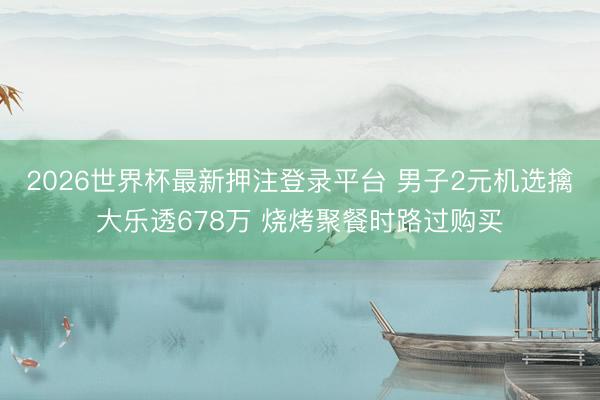 2026世界杯最新押注登录平台 男子2元机选擒大乐透678万 烧烤聚餐时路过购买