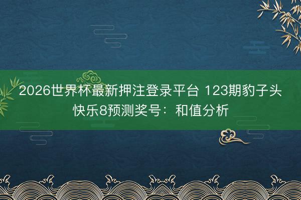 2026世界杯最新押注登录平台 123期豹子头快乐8预测奖号：和值分析