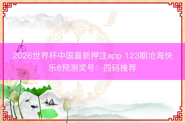 2026世界杯中国最新押注app 123期沧海快乐8预测奖号：四码推荐
