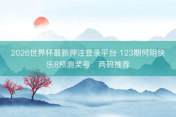 2026世界杯最新押注登录平台 123期何明快乐8预测奖号：两码推荐