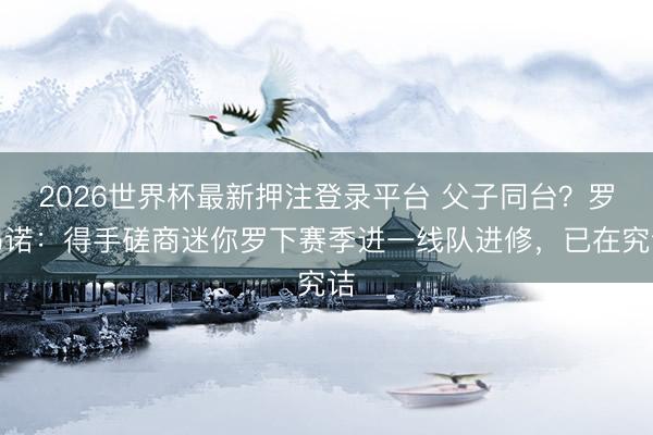 2026世界杯最新押注登录平台 父子同台？罗马诺：得手磋商迷你罗下赛季进一线队进修，已在究诘