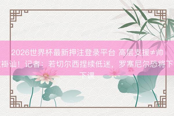2026世界杯最新押注登录平台 高层支援≠帅位褂讪！记者：若切尔西捏续低迷，罗塞尼尔恐将下课