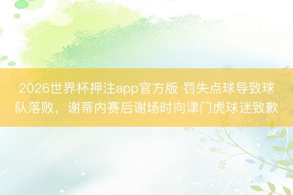 2026世界杯押注app官方版 罚失点球导致球队落败，谢蒂内赛后谢场时向津门虎球迷致歉