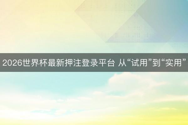 2026世界杯最新押注登录平台 从“试用”到“实用”
