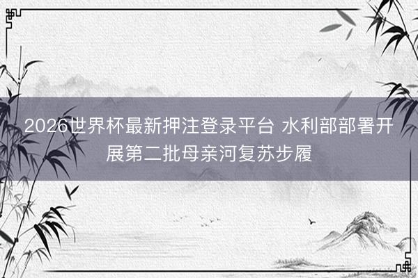 2026世界杯最新押注登录平台 水利部部署开展第二批母亲河复苏步履