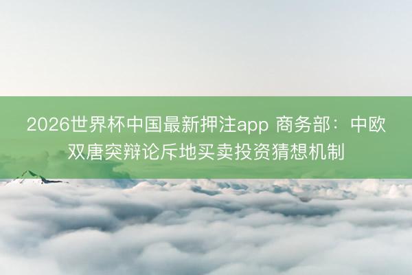 2026世界杯中国最新押注app 商务部：中欧双唐突辩论斥地买卖投资猜想机制