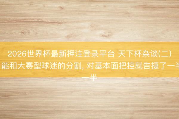2026世界杯最新押注登录平台 天下杯杂谈(二), 能和大赛型球迷的分割, 对基本面把控就告捷了一半