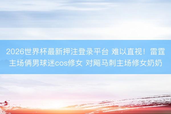 2026世界杯最新押注登录平台 难以直视！雷霆主场俩男球迷cos修女 对飚马刺主场修女奶奶