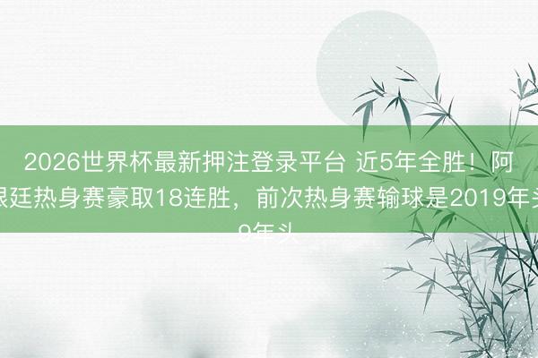 2026世界杯最新押注登录平台 近5年全胜!阿根廷热身赛豪取18连胜,前次热身赛输球是2019年头