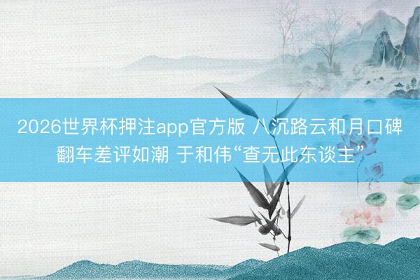 2026世界杯押注app官方版 八沉路云和月口碑翻车差评如潮 于和伟“查无此东谈主”