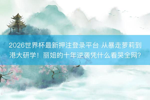 2026世界杯最新押注登录平台 从暴走萝莉到港大研学！丽姐的十年逆袭凭什么看哭全网？