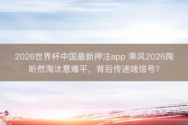 2026世界杯中国最新押注app 乘风2026陶昕然淘汰意难平,背后传递啥信号?
