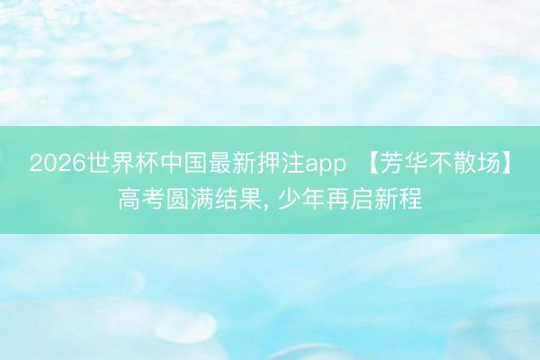 2026世界杯中国最新押注app 【芳华不散场】高考圆满结果， 少年再启新程