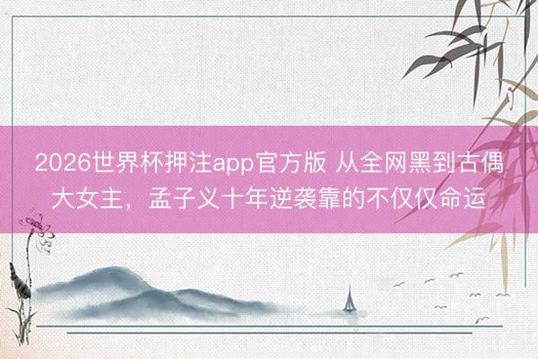2026世界杯押注app官方版 从全网黑到古偶大女主，孟子义十年逆袭靠的不仅仅命运