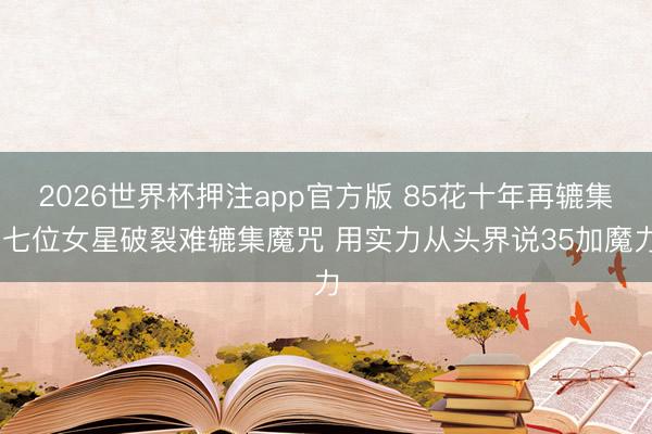 2026世界杯押注app官方版 85花十年再辘集 七位女星破裂难辘集魔咒 用实力从头界说35加魔力