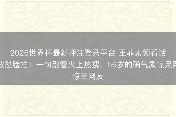 2026世界杯最新押注登录平台 王菲素颜看话剧被怼脸拍！一句别管火上热搜，56岁的确气象惊呆网友