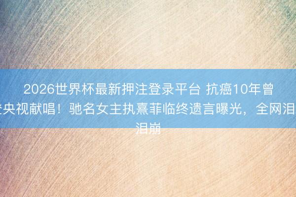 2026世界杯最新押注登录平台 抗癌10年曾登央视献唱！驰名女主执熹菲临终遗言曝光，全网泪崩