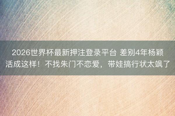 2026世界杯最新押注登录平台 差别4年杨颖活成这样！不找朱门不恋爱，带娃搞行状太飒了