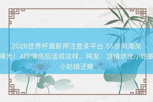 2026世界杯最新押注登录平台 51岁向海岚近照曝光！4段情伤后活成这样，网友：这情状比小姑娘还嫩