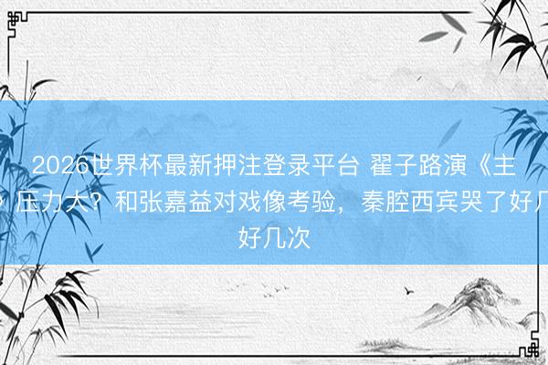 2026世界杯最新押注登录平台 翟子路演《主角》压力大？和张嘉益对戏像考验，秦腔西宾哭了好几次