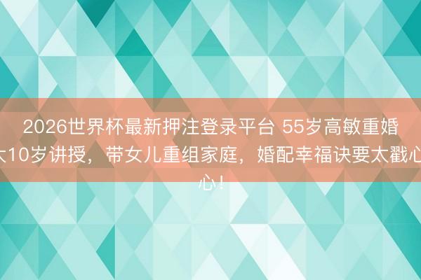 2026世界杯最新押注登录平台 55岁高敏重婚大10岁讲授，带女儿重组家庭，婚配幸福诀要太戳心！