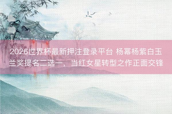 2026世界杯最新押注登录平台 杨幂杨紫白玉兰奖提名二选一，当红女星转型之作正面交锋