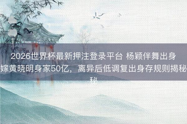 2026世界杯最新押注登录平台 杨颖伴舞出身嫁黄晓明身家50亿，离异后低调复出身存规则揭秘
