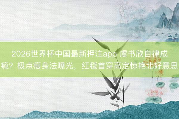 2026世界杯中国最新押注app 虞书欣自律成瘾？极点瘦身法曝光，红毯首穿高定惊艳北好意思