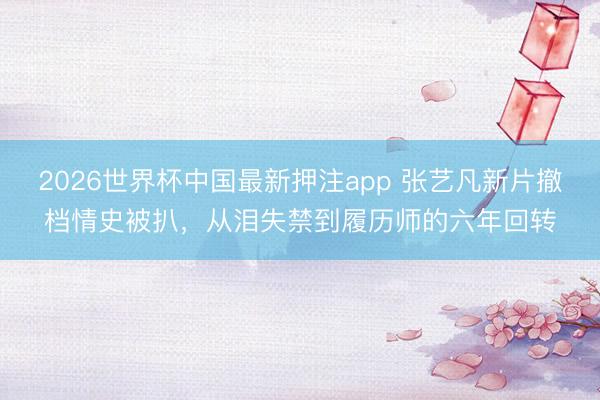 2026世界杯中国最新押注app 张艺凡新片撤档情史被扒，从泪失禁到履历师的六年回转