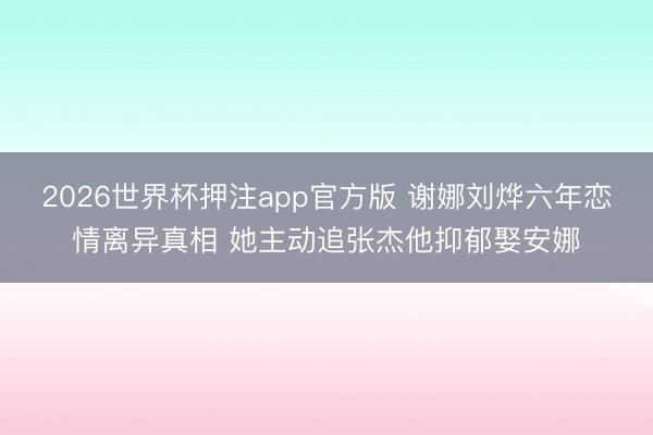2026世界杯押注app官方版 谢娜刘烨六年恋情离异真相 她主动追张杰他抑郁娶安娜