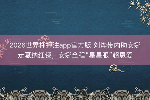 2026世界杯押注app官方版 刘烨带内助安娜走戛纳红毯，安娜全程“星星眼”超恩爱