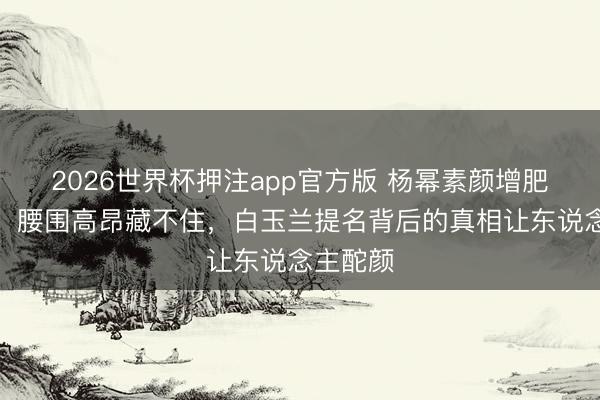 2026世界杯押注app官方版 杨幂素颜增肥演村妇,腰围高昂藏不住,白玉兰提名背后的真相让东说念主酡颜