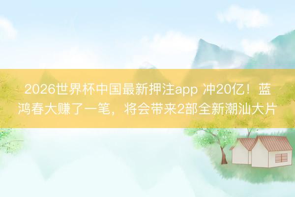 2026世界杯中国最新押注app 冲20亿!蓝鸿春大赚了一笔,将会带来2部全新潮汕大片