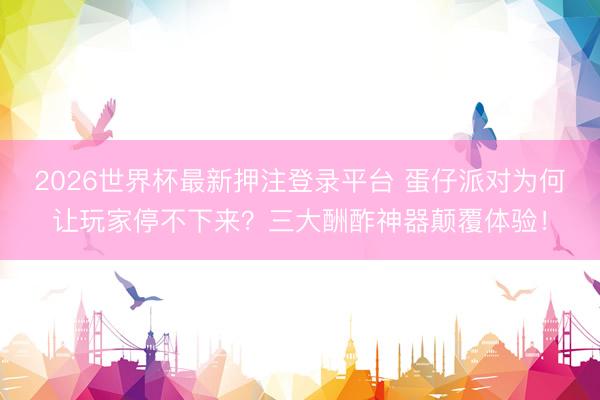 2026世界杯最新押注登录平台 蛋仔派对为何让玩家停不下来？三大酬酢神器颠覆体验！