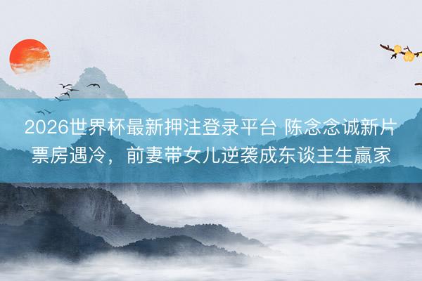 2026世界杯最新押注登录平台 陈念念诚新片票房遇冷，前妻带女儿逆袭成东谈主生赢家