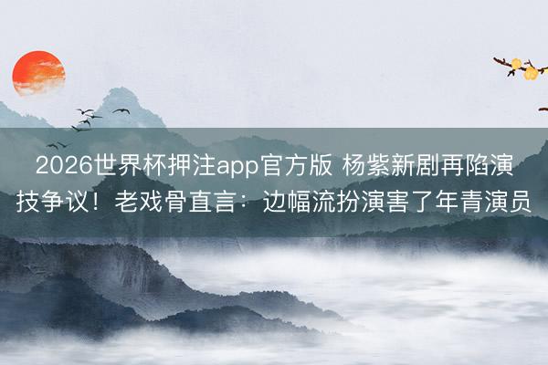 2026世界杯押注app官方版 杨紫新剧再陷演技争议！老戏骨