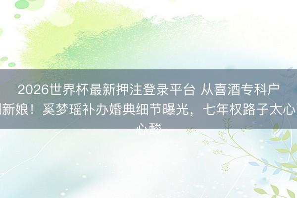 2026世界杯最新押注登录平台 从喜酒专科户到新娘！奚梦瑶补办婚典细节曝光，七年权路子太心酸