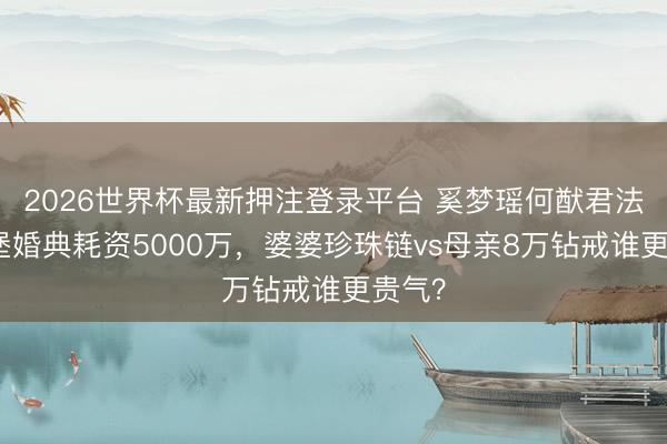 2026世界杯最新押注登录平台 奚梦瑶何猷君法国古堡婚典耗资5000万，婆婆珍珠链vs母亲8万钻戒谁更贵气？