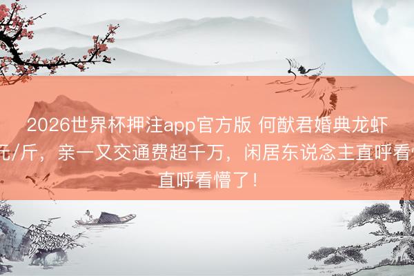 2026世界杯押注app官方版 何猷君婚典龙虾500元/斤,亲一又交通费超千万,闲居东说念主直呼看懵了!