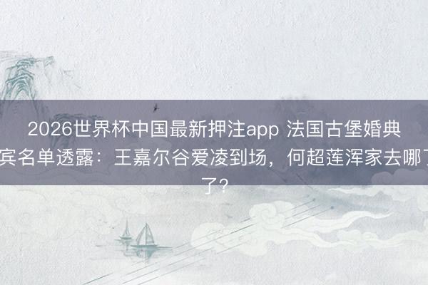 2026世界杯中国最新押注app 法国古堡婚典来宾名单透露:王嘉尔谷爱凌到场,何超莲浑家去哪了?