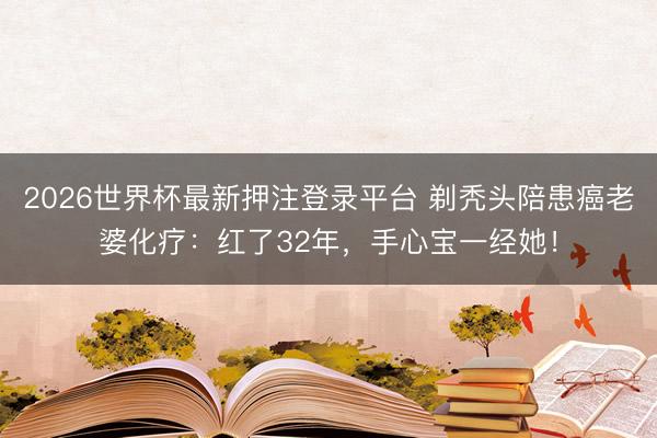 2026世界杯最新押注登录平台 剃秃头陪患癌老婆化疗:红了32年,手心宝一经她!